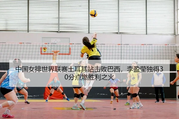 中国女排世界联赛土耳其站击败巴西，李盈莹独得30分点燃胜利之火