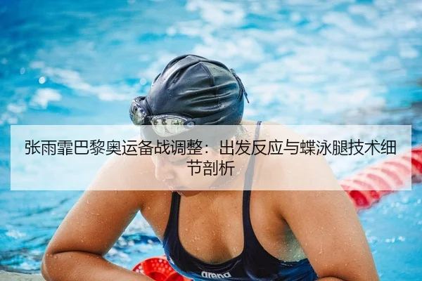 张雨霏巴黎奥运备战调整：出发反应与蝶泳腿技术细节剖析